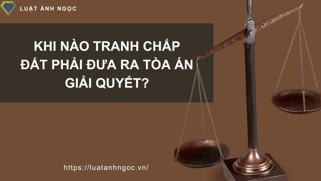 Khi nào tranh chấp đất phải đưa ra Tòa án giải quyết?