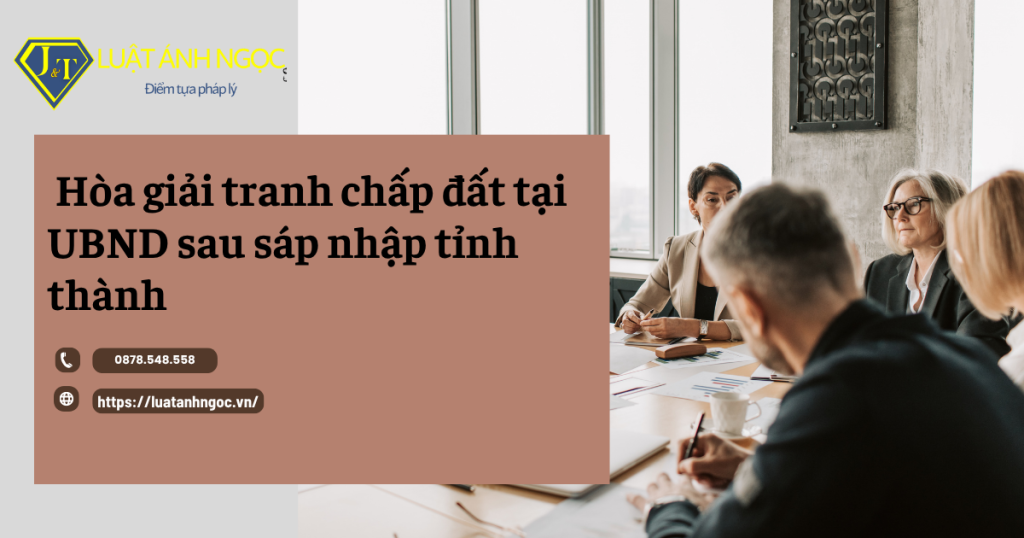 Quy định pháp luật về hòa giải tranh chấp đất tại UBND sau sáp nhập tỉnh thành
